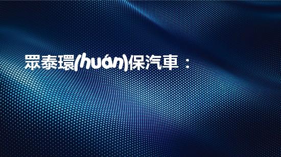 眾泰環(huán)保汽車：踐行綠色理念，為美好明天駛向前方